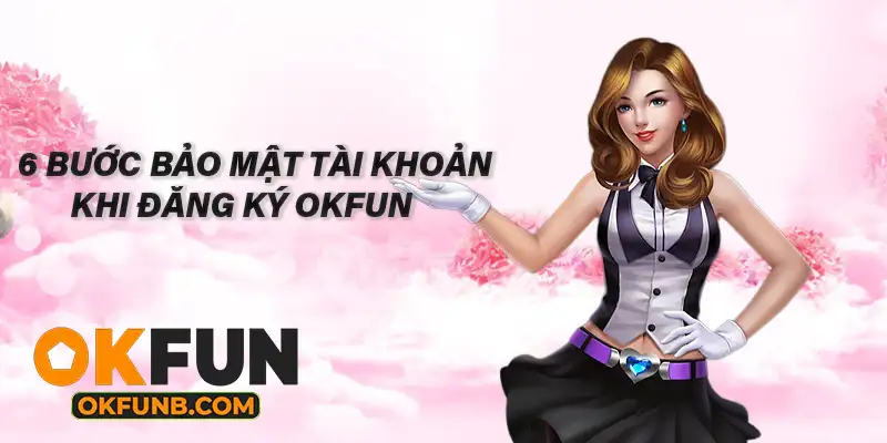 6 BƯỚC BẢO MẬT TÀI KHOẢN KHI ĐĂNG KÝ OKFUN